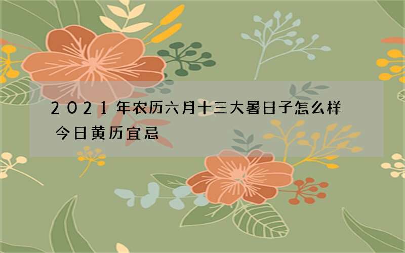 2021年农历六月十三大暑日子怎么样 今日黄历宜忌
